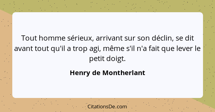 Tout homme sérieux, arrivant sur son déclin, se dit avant tout qu'il a trop agi, même s'il n'a fait que lever le petit doigt.... - Henry de Montherlant