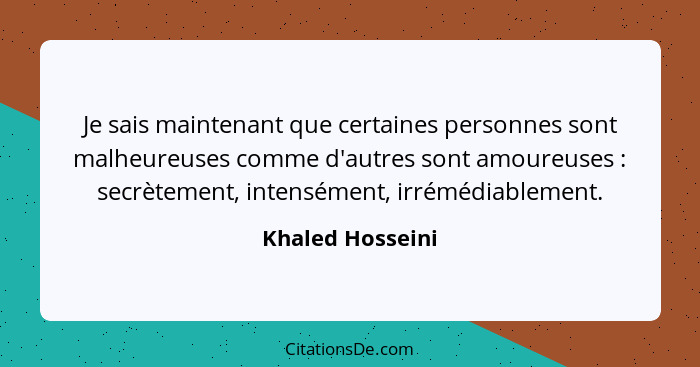 Je sais maintenant que certaines personnes sont malheureuses comme d'autres sont amoureuses : secrètement, intensément, irréméd... - Khaled Hosseini