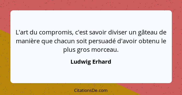 L'art du compromis, c'est savoir diviser un gâteau de manière que chacun soit persuadé d'avoir obtenu le plus gros morceau.... - Ludwig Erhard