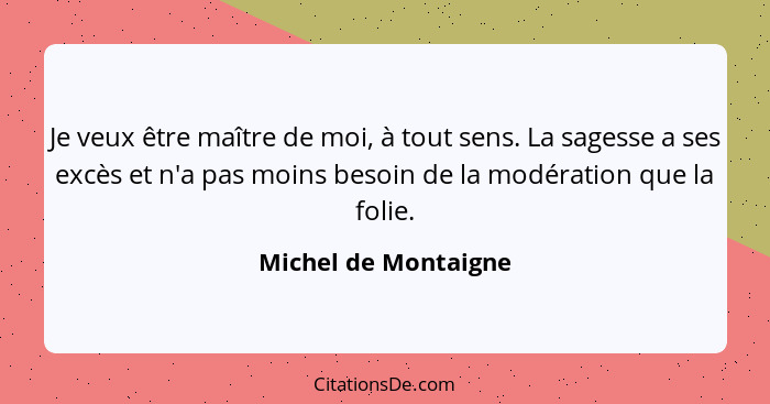 Je veux être maître de moi, à tout sens. La sagesse a ses excès et n'a pas moins besoin de la modération que la folie.... - Michel de Montaigne