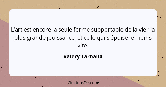 L'art est encore la seule forme supportable de la vie ; la plus grande jouissance, et celle qui s'épuise le moins vite.... - Valery Larbaud