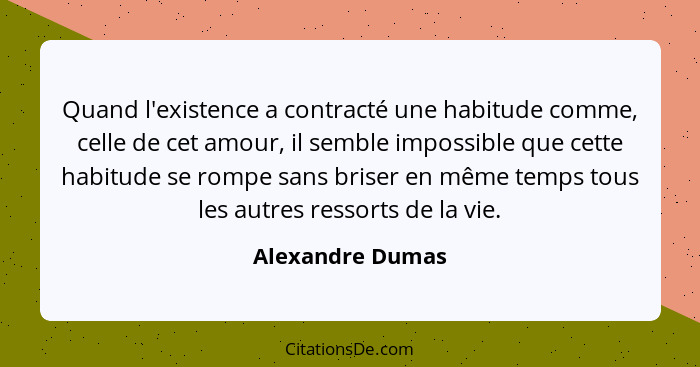 Quand l'existence a contracté une habitude comme, celle de cet amour, il semble impossible que cette habitude se rompe sans briser e... - Alexandre Dumas