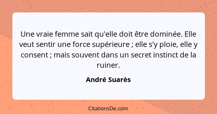 Une vraie femme sait qu'elle doit être dominée. Elle veut sentir une force supérieure ; elle s'y ploie, elle y consent ; mais... - André Suarès