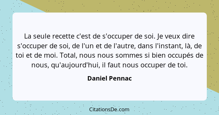 La seule recette c'est de s'occuper de soi. Je veux dire s'occuper de soi, de l'un et de l'autre, dans l'instant, là, de toi et de moi... - Daniel Pennac