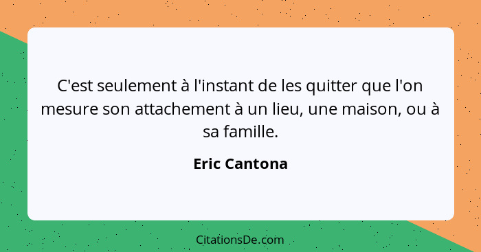 C'est seulement à l'instant de les quitter que l'on mesure son attachement à un lieu, une maison, ou à sa famille.... - Eric Cantona