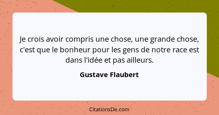 Je crois avoir compris une chose, une grande chose, c'est que le bonheur pour les gens de notre race est dans l'idée et pas ailleur... - Gustave Flaubert