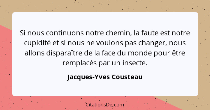 Si nous continuons notre chemin, la faute est notre cupidité et si nous ne voulons pas changer, nous allons disparaître de la... - Jacques-Yves Cousteau