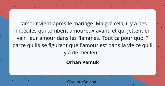 L'amour vient après le mariage. Malgré cela, il y a des imbéciles qui tombent amoureux avant, et qui jettent en vain leur amour dans les... - Orhan Pamuk