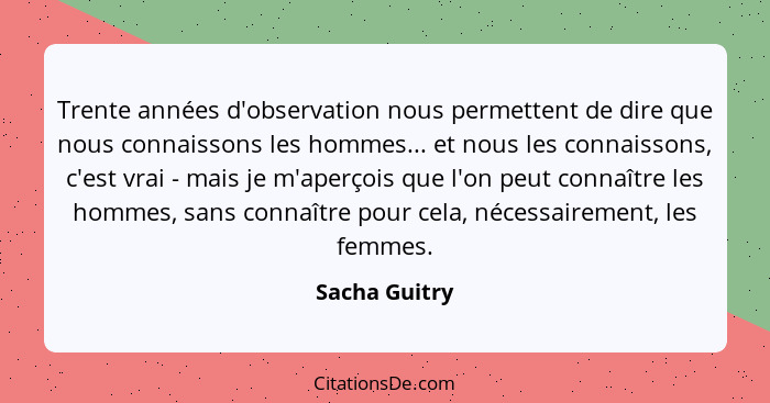 Trente années d'observation nous permettent de dire que nous connaissons les hommes... et nous les connaissons, c'est vrai - mais je m'... - Sacha Guitry