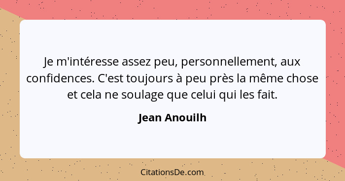 Je m'intéresse assez peu, personnellement, aux confidences. C'est toujours à peu près la même chose et cela ne soulage que celui qui le... - Jean Anouilh