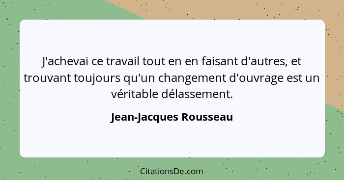 J'achevai ce travail tout en en faisant d'autres, et trouvant toujours qu'un changement d'ouvrage est un véritable délassement... - Jean-Jacques Rousseau