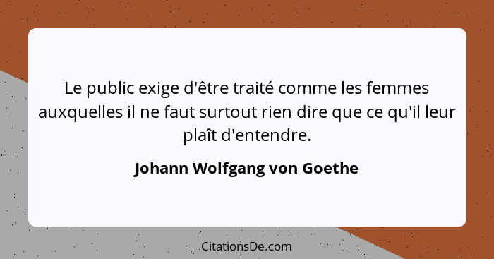 Le public exige d'être traité comme les femmes auxquelles il ne faut surtout rien dire que ce qu'il leur plaît d'entendre... - Johann Wolfgang von Goethe