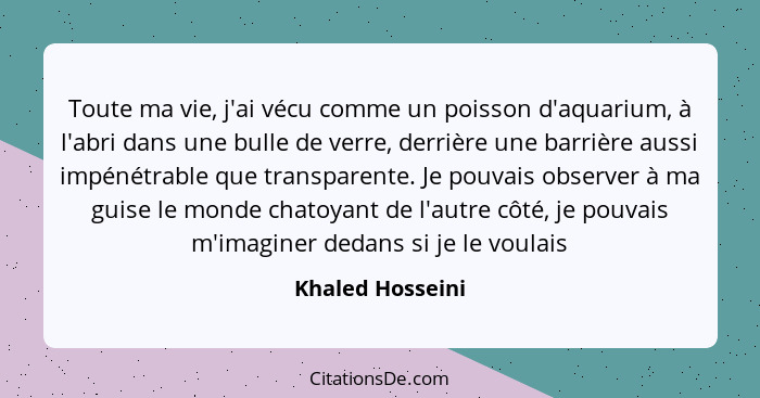 Toute ma vie, j'ai vécu comme un poisson d'aquarium, à l'abri dans une bulle de verre, derrière une barrière aussi impénétrable que... - Khaled Hosseini