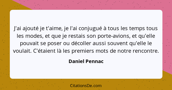 J'ai ajouté je t'aime, je l'ai conjugué à tous les temps tous les modes, et que je restais son porte-avions, et qu'elle pouvait se pos... - Daniel Pennac