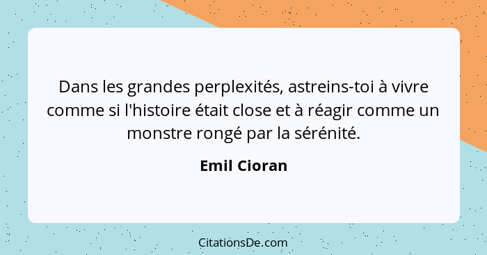 Dans les grandes perplexités, astreins-toi à vivre comme si l'histoire était close et à réagir comme un monstre rongé par la sérénité.... - Emil Cioran