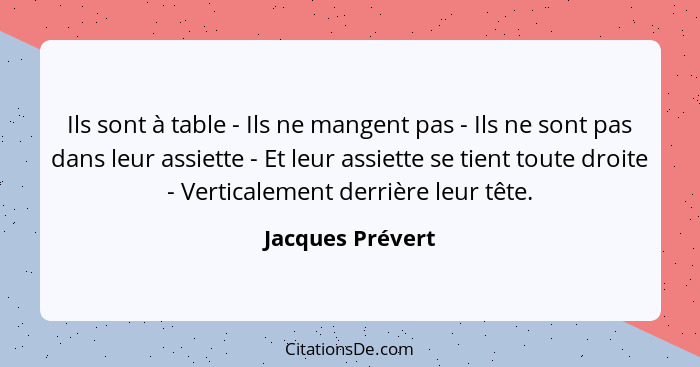 Ils sont à table - Ils ne mangent pas - Ils ne sont pas dans leur assiette - Et leur assiette se tient toute droite - Verticalement... - Jacques Prévert