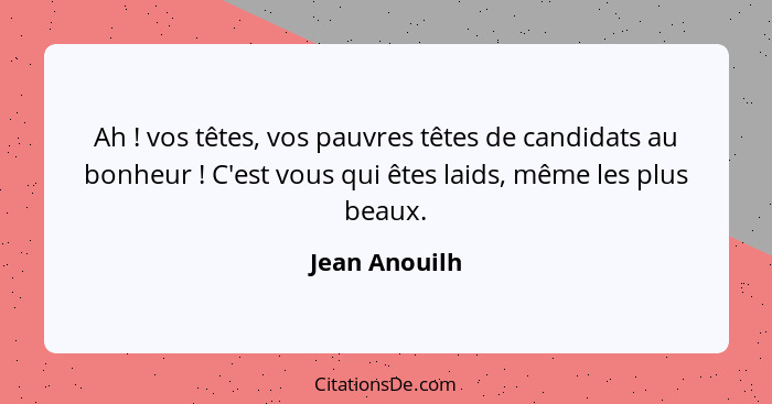 Ah ! vos têtes, vos pauvres têtes de candidats au bonheur ! C'est vous qui êtes laids, même les plus beaux.... - Jean Anouilh