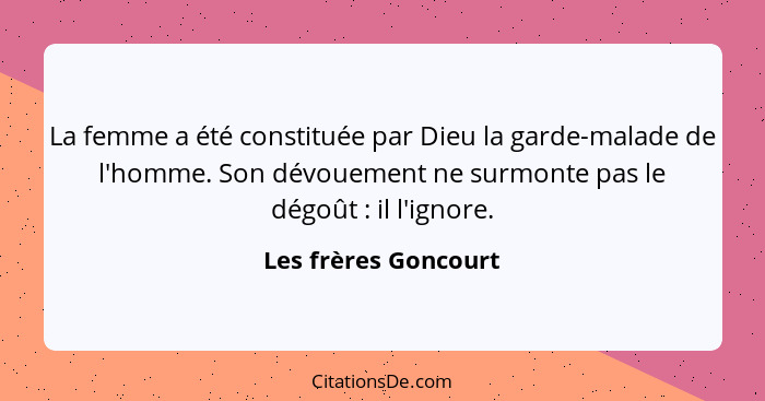 La femme a été constituée par Dieu la garde-malade de l'homme. Son dévouement ne surmonte pas le dégoût : il l'ignore.... - Les frères Goncourt