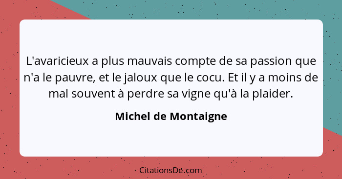 L'avaricieux a plus mauvais compte de sa passion que n'a le pauvre, et le jaloux que le cocu. Et il y a moins de mal souvent à p... - Michel de Montaigne