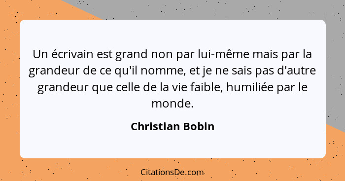 Un écrivain est grand non par lui-même mais par la grandeur de ce qu'il nomme, et je ne sais pas d'autre grandeur que celle de la vi... - Christian Bobin