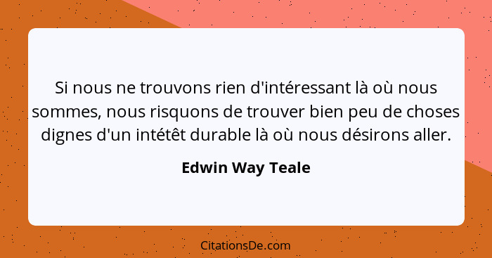 Si nous ne trouvons rien d'intéressant là où nous sommes, nous risquons de trouver bien peu de choses dignes d'un intétêt durable là... - Edwin Way Teale