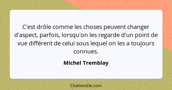 C'est drôle comme les choses peuvent changer d'aspect, parfois, lorsqu'on les regarde d'un point de vue différent de celui sous lequ... - Michel Tremblay