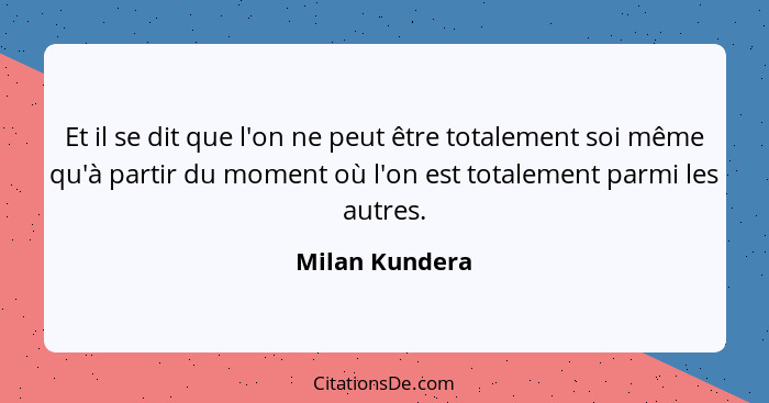 Et il se dit que l'on ne peut être totalement soi même qu'à partir du moment où l'on est totalement parmi les autres.... - Milan Kundera