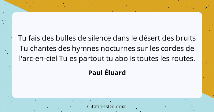 Tu fais des bulles de silence dans le désert des bruits Tu chantes des hymnes nocturnes sur les cordes de l'arc-en-ciel Tu es partout tu... - Paul Éluard