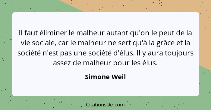 Il faut éliminer le malheur autant qu'on le peut de la vie sociale, car le malheur ne sert qu'à la grâce et la société n'est pas une soc... - Simone Weil