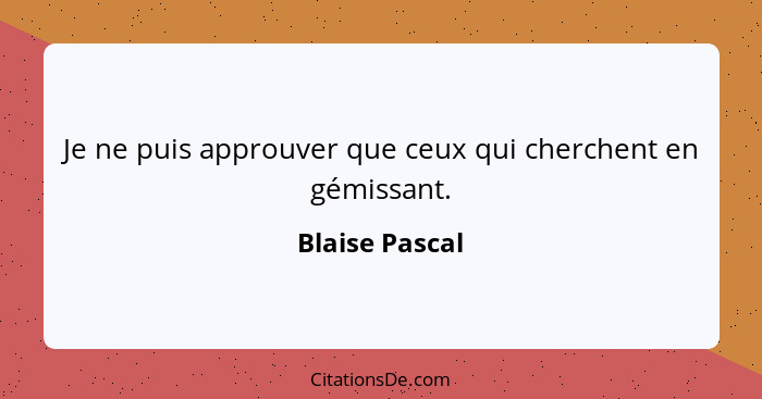 Je ne puis approuver que ceux qui cherchent en gémissant.... - Blaise Pascal