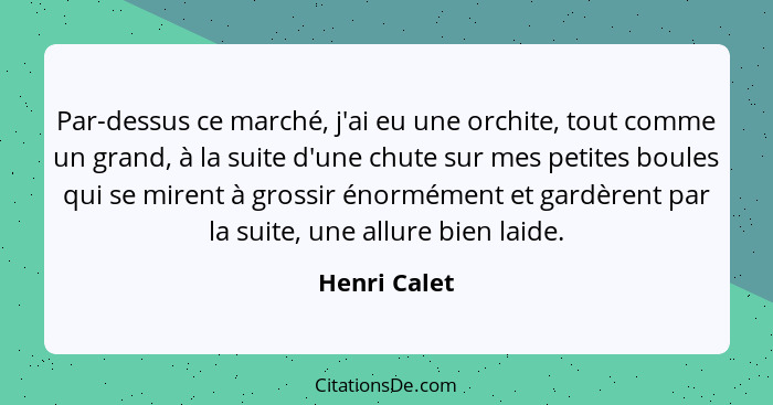 Par-dessus ce marché, j'ai eu une orchite, tout comme un grand, à la suite d'une chute sur mes petites boules qui se mirent à grossir én... - Henri Calet