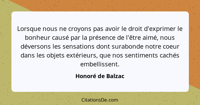 Lorsque nous ne croyons pas avoir le droit d'exprimer le bonheur causé par la présence de l'être aimé, nous déversons les sensation... - Honoré de Balzac