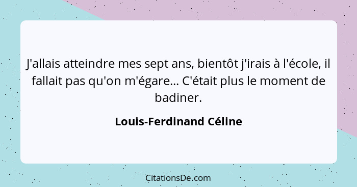 J'allais atteindre mes sept ans, bientôt j'irais à l'école, il fallait pas qu'on m'égare... C'était plus le moment de badiner... - Louis-Ferdinand Céline