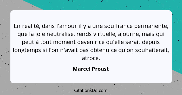 En réalité, dans l'amour il y a une souffrance permanente, que la joie neutralise, rends virtuelle, ajourne, mais qui peut à tout mome... - Marcel Proust