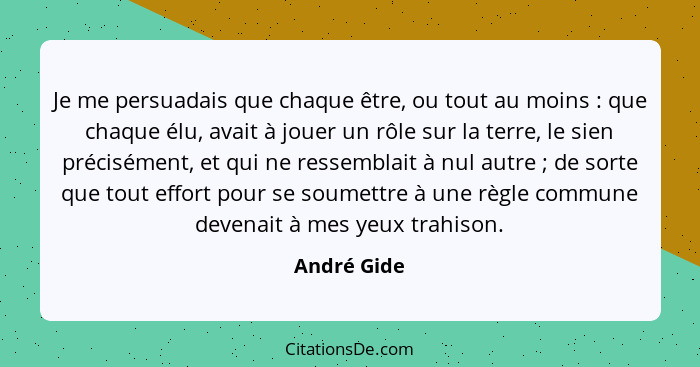 Je me persuadais que chaque être, ou tout au moins : que chaque élu, avait à jouer un rôle sur la terre, le sien précisément, et qui... - André Gide