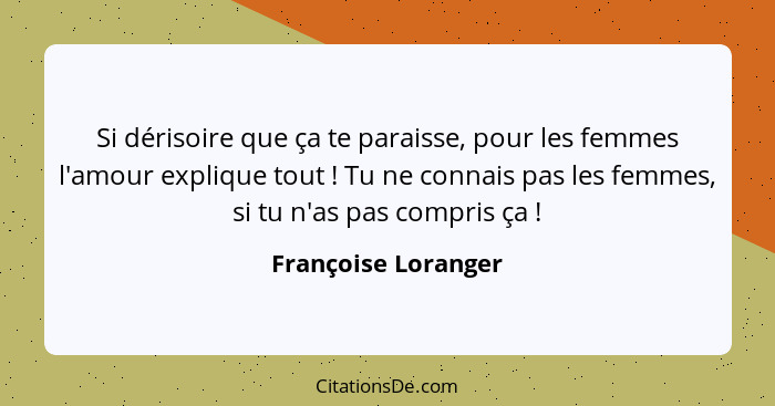 Si dérisoire que ça te paraisse, pour les femmes l'amour explique tout ! Tu ne connais pas les femmes, si tu n'as pas compri... - Françoise Loranger