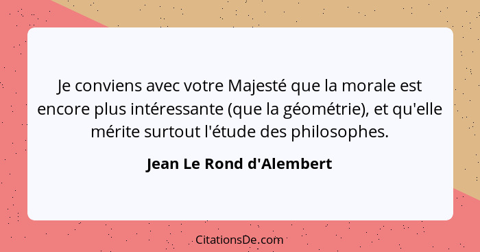 Je conviens avec votre Majesté que la morale est encore plus intéressante (que la géométrie), et qu'elle mérite surtout... - Jean Le Rond d'Alembert