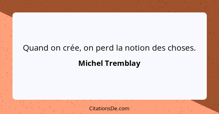 Quand on crée, on perd la notion des choses.... - Michel Tremblay