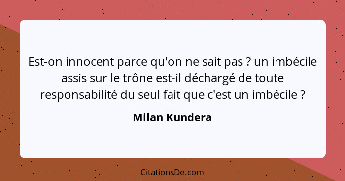 Est-on innocent parce qu'on ne sait pas ? un imbécile assis sur le trône est-il déchargé de toute responsabilité du seul fait que... - Milan Kundera