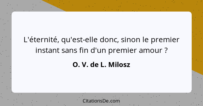 L'éternité, qu'est-elle donc, sinon le premier instant sans fin d'un premier amour ?... - O. V. de L. Milosz