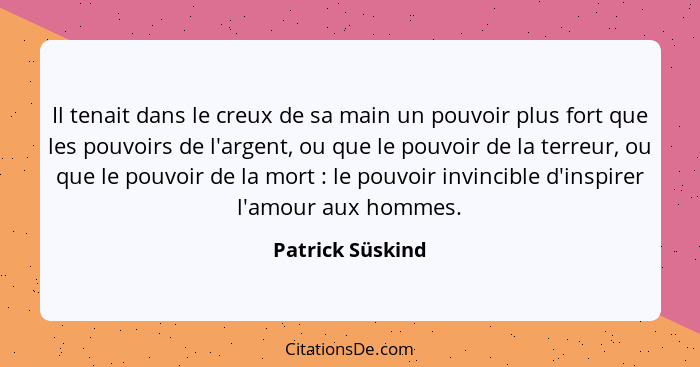 Il tenait dans le creux de sa main un pouvoir plus fort que les pouvoirs de l'argent, ou que le pouvoir de la terreur, ou que le pou... - Patrick Süskind