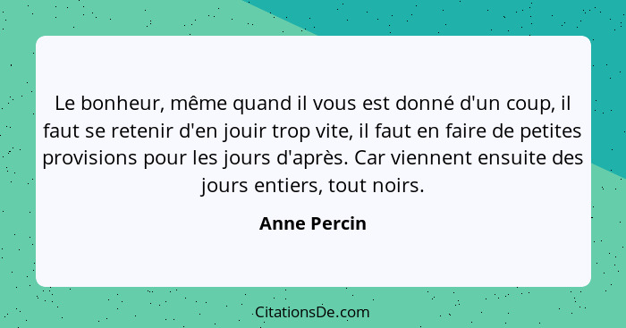 Le bonheur, même quand il vous est donné d'un coup, il faut se retenir d'en jouir trop vite, il faut en faire de petites provisions pour... - Anne Percin