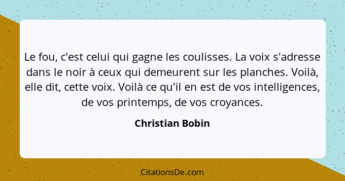 Le fou, c'est celui qui gagne les coulisses. La voix s'adresse dans le noir à ceux qui demeurent sur les planches. Voilà, elle dit,... - Christian Bobin