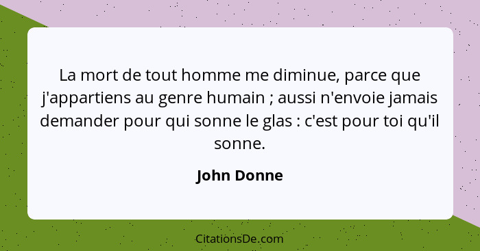 La mort de tout homme me diminue, parce que j'appartiens au genre humain ; aussi n'envoie jamais demander pour qui sonne le glas&nbs... - John Donne