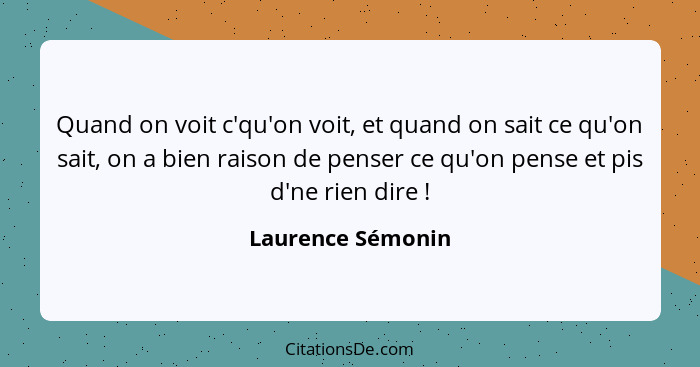 Quand on voit c'qu'on voit, et quand on sait ce qu'on sait, on a bien raison de penser ce qu'on pense et pis d'ne rien dire !... - Laurence Sémonin