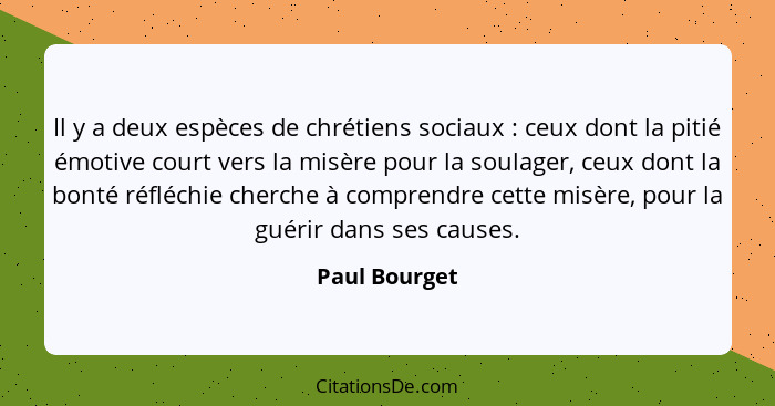 Il y a deux espèces de chrétiens sociaux : ceux dont la pitié émotive court vers la misère pour la soulager, ceux dont la bonté ré... - Paul Bourget