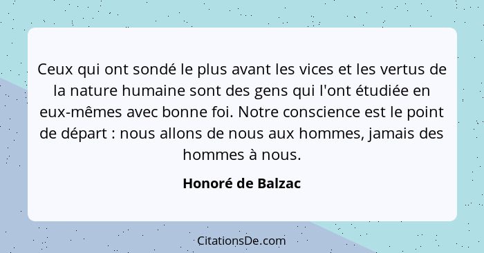 Ceux qui ont sondé le plus avant les vices et les vertus de la nature humaine sont des gens qui l'ont étudiée en eux-mêmes avec bon... - Honoré de Balzac