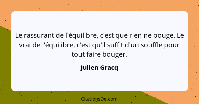 Le rassurant de l'équilibre, c'est que rien ne bouge. Le vrai de l'équilibre, c'est qu'il suffit d'un souffle pour tout faire bouger.... - Julien Gracq