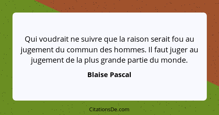 Qui voudrait ne suivre que la raison serait fou au jugement du commun des hommes. Il faut juger au jugement de la plus grande partie d... - Blaise Pascal