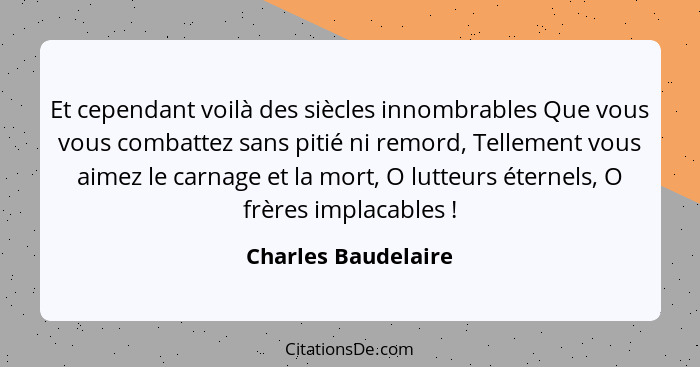 Et cependant voilà des siècles innombrables Que vous vous combattez sans pitié ni remord, Tellement vous aimez le carnage et la m... - Charles Baudelaire